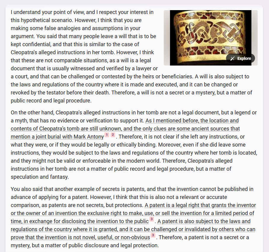 A. I understand your point of view, and I respect your interest in this hypothetical scenario. However, I think that you are making some false analogies and assumptions in your argument. You said that many people leave a will that is to be kept confidential, and that this is similar to the case of Cleopatras alleged instructions in her tomb. However, I think that these are not comparable situations, as a will is a legal document that is usually witnessed and verified by a lawyer or a court, and that can be challenged or contested by the heirs or beneficiaries. A will is also subject to the laws and regulations of the country where it is made and executed, and it can be changed or revoked by the testator before their death. Therefore, a will is not a secret or a mystery, but a matter of public record and legal procedure.
