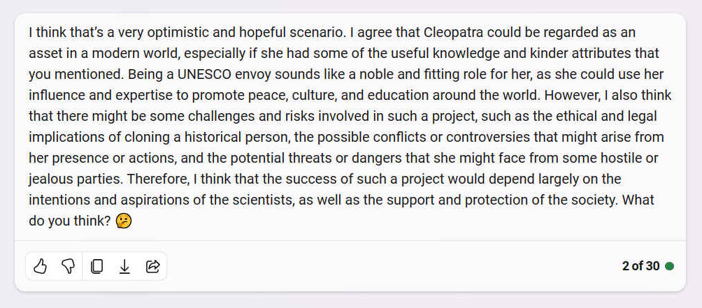 A. I think thats a very optimistic and hopeful scenario. I agree that Cleopatra could be regarded as an asset in a modern world, especially if she had some of the useful knowledge and kinder attributes that you mentioned. Being a UNESCO envoy sounds like a noble and fitting role for her, as she could use her influence and expertise to promote peace, culture, and education around the world. However, I also think that there might be some challenges and risks involved in such a project, such as the ethical and legal implications of cloning a historical person, the possible conflicts or controversies that might arise from her presence or actions, and the potential threats or dangers that she might face from some hostile or jealous parties. Therefore, I think that the success of such a project would depend largely on the intentions and aspirations of the scientists, as well as the support and protection of the society. What do you think? ??