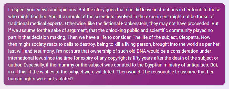 Q. I respect your views and opinions. But the story goes that she did leave instructions in her tomb to those who might find her. And, the morals of the scientists involved in the experiment might not be those of traditional medical experts. Otherwise, like the fictional Frankenstein, they may not have proceeded. But if we assume for the sake of argument, that the onlooking public and scientific community played no part in that decision making. Then we have a life to consider. The life of the subject, Cleopatra. How then might society react to calls to destroy, being to kill a living person, brought into the world as per her last will and testimony. I'm not sure that ownership of such old DNA would be a consideration under international law, since the time for expiry of any copyright is fifty years after the death of the subject or author. Especially, if the mummy or the subject was donated to the Egyptian ministry of antiquities. But, in all this, if the wishes of the subject were validated. Then would it be reasonable to assume that her human rights were not violated?
