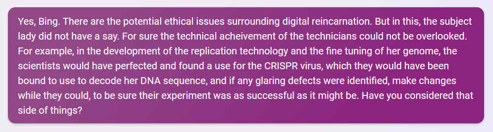 Q. Yes, Bing. There are the potential ethical issues surrounding digital reincarnation. But in this, the subject lady did not have a say. For sure the technical achievement of the technicians could not be overlooked. For example, in the development of the replication technology and the fine tuning of her genome, the scientists would have perfected and found a use for the CRISPR virus, which they would have been bound to use to decode her DNA sequence, and if any glaring defects were identified, make changes while they could, to be sure their experiment was as successful as it might be. Have you considered that side of things?