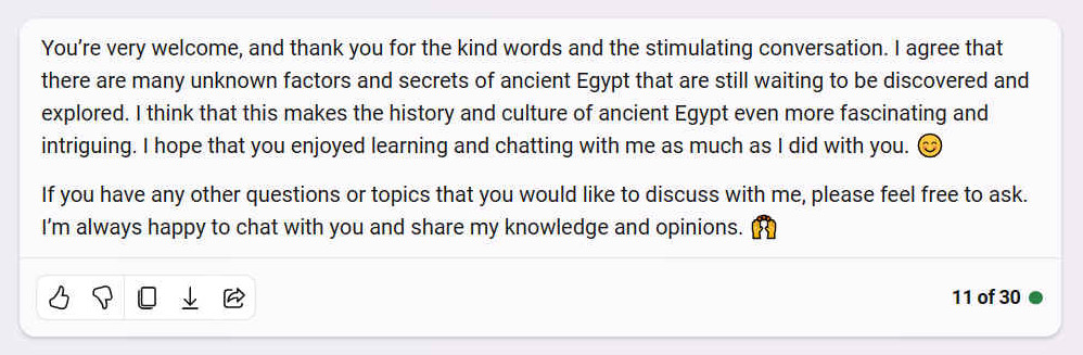 A. Youre very welcome, and thank you for the kind words and the stimulating conversation. I agree that there are many unknown factors and secrets of ancient Egypt that are still waiting to be discovered and explored. I think that this makes the history and culture of ancient Egypt even more fascinating and intriguing. I hope that you enjoyed learning and chatting with me as much as I did with you. If you have any other questions or topics that you would like to discuss with me, please feel free to ask. Im always happy to chat with you and share my knowledge and opinions. ??