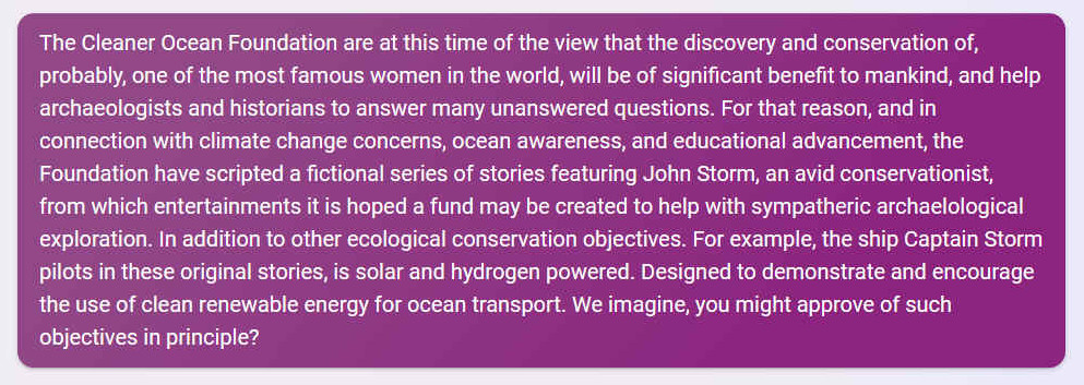 Q. The Cleaner Ocean Foundation are at this time of the view that the discovery and conservation of, probably, one of the most famous women in the world, will be of significant benefit to mankind, and help archaeologists and historians to answer many unanswered questions. For that reason, and in connection with climate change concerns, ocean awareness, and educational advancement, the Foundation have scripted a fictional series of stories featuring John Storm, an avid conservationist, from which entertainments it is hoped a fund may be created to help with sympatheric archaelological exploration. In addition to other ecological conservation objectives. For example, the ship Captain Storm pilots in these original stories, is solar and hydrogen powered. Designed to demonstrate and encourage the use of clean renewable energy for ocean transport. We imagine, you might approve of such objectives in principle?