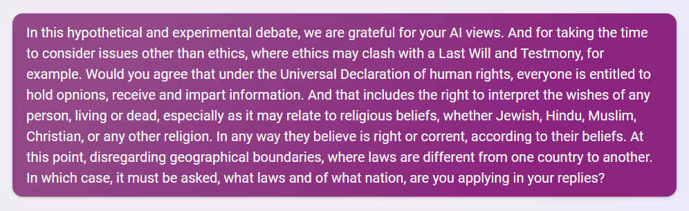 Q. In this hypothetical and experimental debate, we are grateful for your AI views. And for taking the time to consider issues other than ethics, where ethics may clash with a Last Will and Testmony, for example. Would you agree that under the Universal Declaration of human rights, everyone is entitled to hold opnions, receive and impart information. And that includes the right to interpret the wishes of any person, living or dead, especially as it may relate to religious beliefs, whether Jewish, Hindu, Muslim, Christian, or any other religion. In any way they believe is right or corrent, according to their beliefs. At this point, disregarding geographical boundaries, where laws are different from one country to another. In which case, it must be asked, what laws and of what nation, are you applying in your replies?