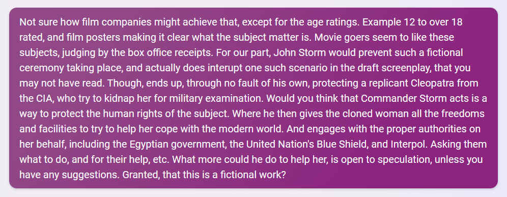 Q. Not sure how film companies might achieve that, except for the age ratings. Example 12 to over 18 rated, and film posters making it clear what the subject matter is. Movie goers seem to like these subjects, judging by the box office receipts. For our part, John Storm would prevent such a fictional ceremony taking place, and actually does interrupt one such scenario in the draft screenplay, that you may not have read. Though, ends up, through no fault of his own, protecting a replicant Cleopatra from the CIA, who try to kidnap her for military examination. Would you think that Commander Storm acts is a way to protect the human rights of the subject. Where he then gives the cloned woman all the freedoms and facilities to try to help her cope with the modern world. And engages with the proper authorities on her behalf, including the Egyptian government, the United Nation's Blue Shield, and Interpol. Asking them what to do, and for their help, etc. What more could he do to help her, is open to speculation, unless you have any suggestions. Granted, that this is a fictional work?