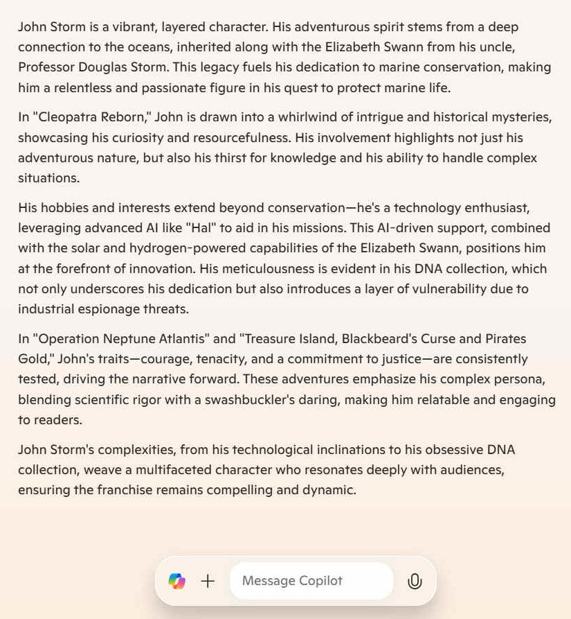 John Storm is a vibrant, layered character. His adventurous spirit stems from a deep connection to the oceans, inherited along with the Elizabeth Swann from his uncle, Professor Douglas Storm. This legacy fuels his dedication to marine conservation, making him a relentless and passionate figure in his quest to protect marine life. In "Cleopatra Reborn," John is drawn into a whirlwind of intrigue and historical mysteries, showcasing his curiosity and resourcefulness. His involvement highlights not just his adventurous nature, but also his thirst for knowledge and his ability to handle complex situations. His hobbies and interests extend beyond conservation - he's a technology enthusiast, leveraging advanced AI like "Hal" to aid in his missions. This AI-driven support, combined with the solar and hydrogen-powered capabilities of the Elizabeth Swann, positions him at the forefront of innovation. His meticulousness is evident in his DNA collection, which not only underscores his dedication but also introduces a layer of vulnerability due to industrial espionage threats. In "Operation Neptune Atlantis" and "Treasure Island, Blackbeard's Curse and Pirates Gold," John's traits - courage, tenacity, and a commitment to justice - are consistently tested, driving the narrative forward. These adventures emphasize his complex persona, blending scientific rigor with a swashbuckler's daring, making him relatable and engaging to readers. John Storm's complexities, from his technological inclinations to his obsessive DNA collection, weave a multifaceted character who resonates deeply with audiences, ensuring the franchise remains compelling and dynamic.